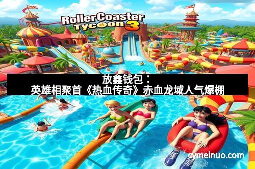 放鑫钱包：英雄相聚首《热血传奇》赤血龙域人气爆棚